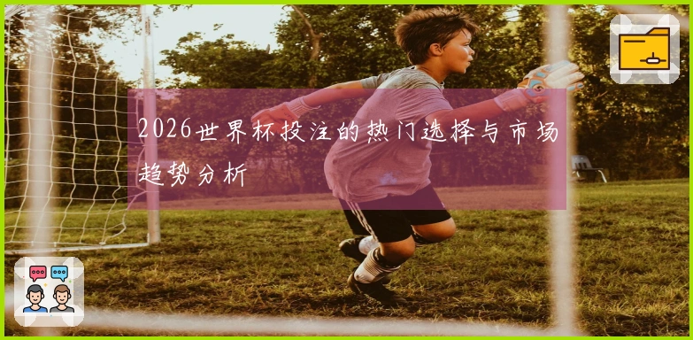 2026世界杯投注的热门选择与市场趋势分析